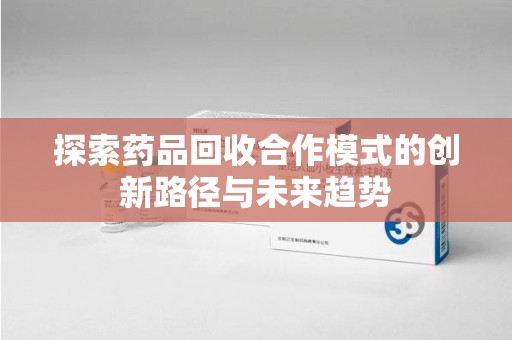 桂林探索药品回收合作模式的创新路径与未来趋势