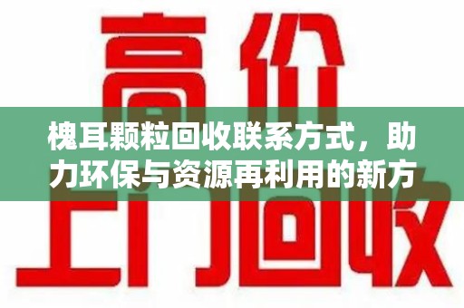 桂林槐耳颗粒回收联系方式，助力环保与资源再利用的新方向