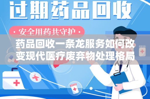 桂林药品回收一条龙服务如何改变现代医疗废弃物处理格局