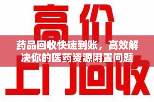 桂林药品回收快速到账，高效解决你的医药资源闲置问题