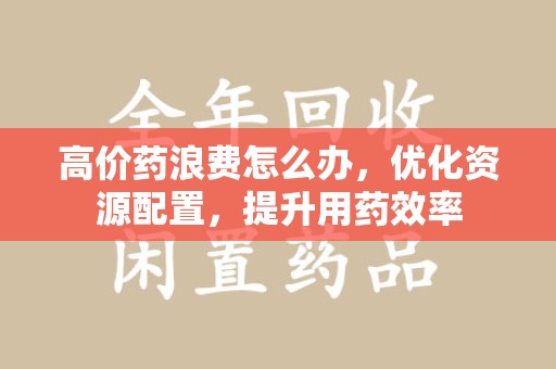 桂林高价药浪费怎么办，优化资源配置，提升用药效率