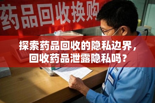 桂林探索药品回收的隐私边界，回收药品泄露隐私吗？