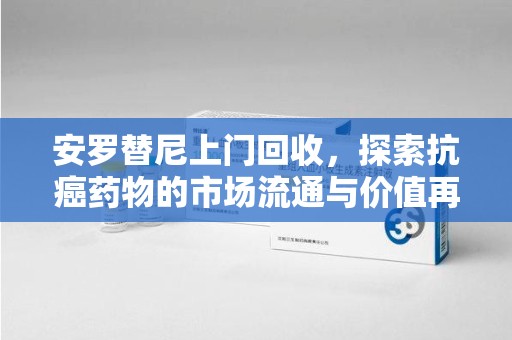 桂林安罗替尼上门回收，探索抗癌药物的市场流通与价值再生