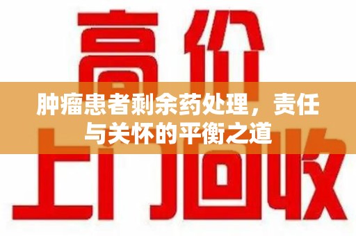 桂林肿瘤患者剩余药处理，责任与关怀的平衡之道
