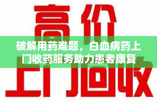 桂林破解用药难题，白血病药上门收药服务助力患者康复