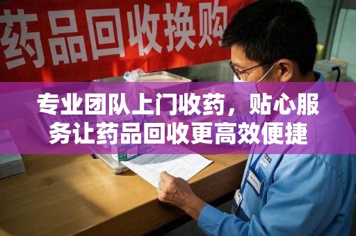 桂林专业团队上门收药，贴心服务让药品回收更高效便捷