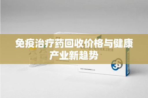 桂林免疫治疗药回收价格与健康产业新趋势