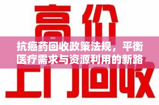 桂林抗癌药回收政策法规，平衡医疗需求与资源利用的新路径