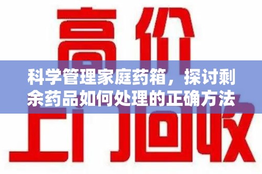 桂林科学管理家庭药箱，探讨剩余药品如何处理的正确方法