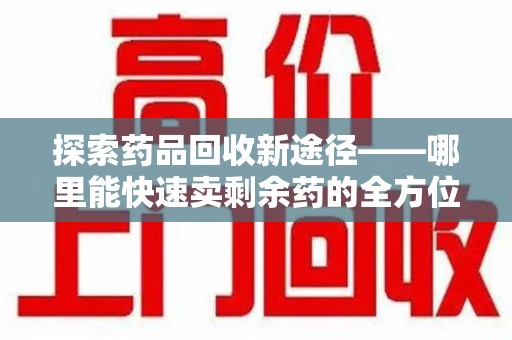 桂林探索药品回收新途径——哪里能快速卖剩余药的全方位解析