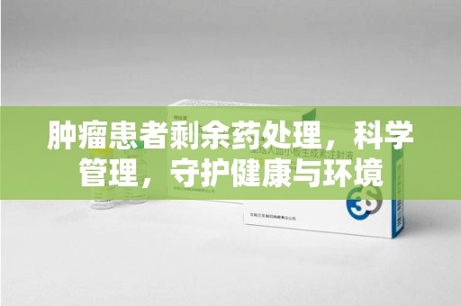 桂林肿瘤患者剩余药处理，科学管理，守护健康与环境