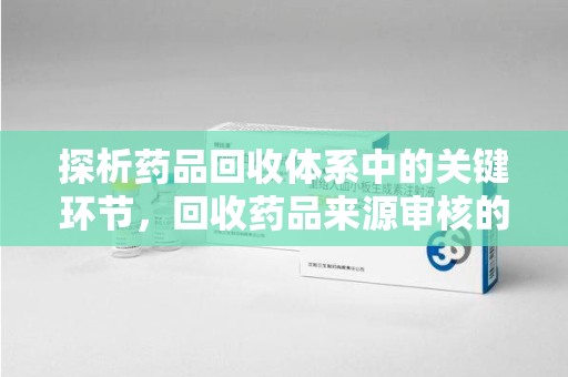桂林探析药品回收体系中的关键环节，回收药品来源审核的重要性
