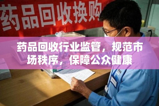 桂林药品回收行业监管，规范市场秩序，保障公众健康
