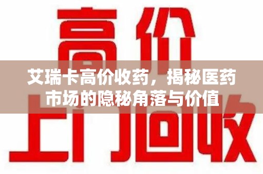 桂林艾瑞卡高价收药，揭秘医药市场的隐秘角落与价值