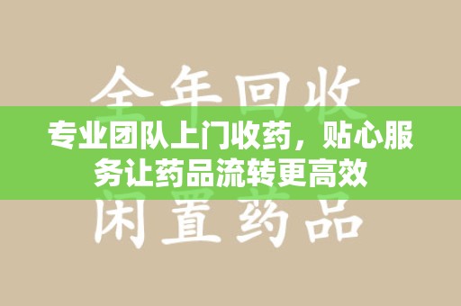 桂林专业团队上门收药，贴心服务让药品流转更高效