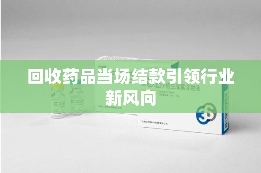 桂林回收药品当场结款引领行业新风向