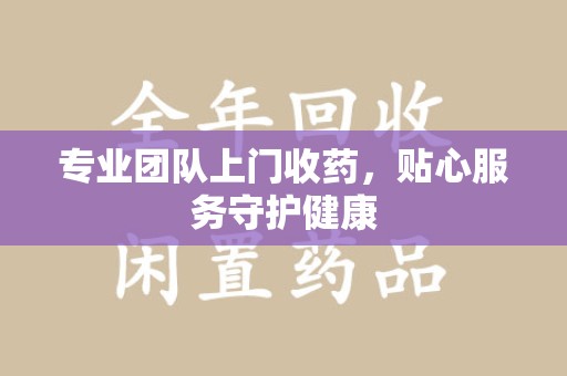 桂林专业团队上门收药，贴心服务守护健康