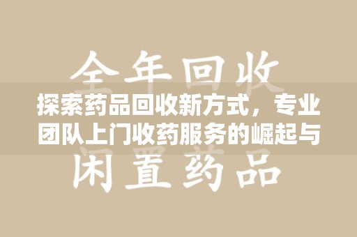 桂林探索药品回收新方式，专业团队上门收药服务的崛起与未来