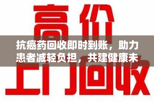 桂林抗癌药回收即时到账，助力患者减轻负担，共建健康未来