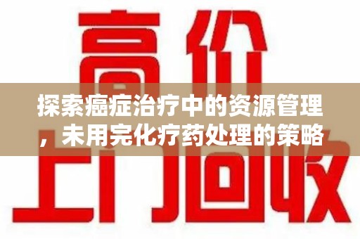 桂林探索癌症治疗中的资源管理，未用完化疗药处理的策略与思考