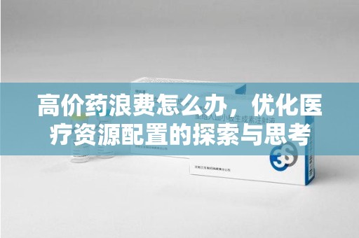 桂林高价药浪费怎么办，优化医疗资源配置的探索与思考