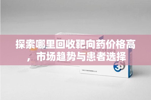 桂林探索哪里回收靶向药价格高，市场趋势与患者选择