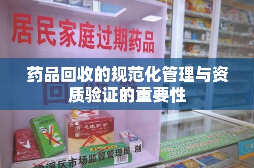 桂林药品回收的规范化管理与资质验证的重要性