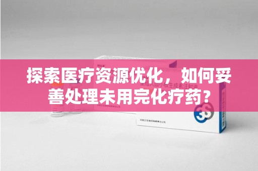 桂林探索医疗资源优化，如何妥善处理未用完化疗药？