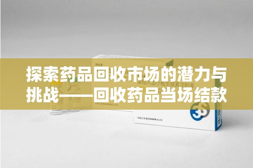 桂林探索药品回收市场的潜力与挑战——回收药品当场结款的现实意义