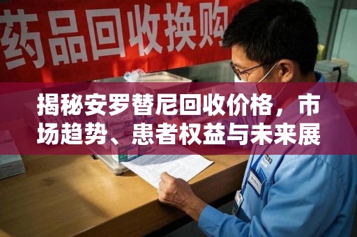 桂林揭秘安罗替尼回收价格，市场趋势、患者权益与未来展望