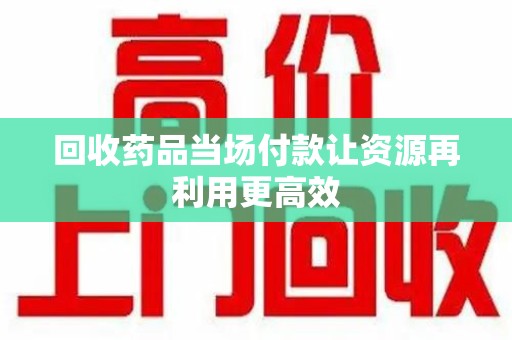 桂林回收药品当场付款让资源再利用更高效