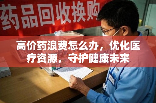桂林高价药浪费怎么办，优化医疗资源，守护健康未来